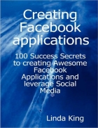 Creating Facebook applications 100 Success Secrets to creating Awesome Facebook Applications and leverage Social Media
